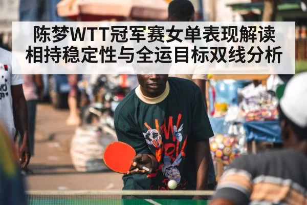 陈梦WTT冠军赛女单表现解读 相持稳定性与全运目标双线分析